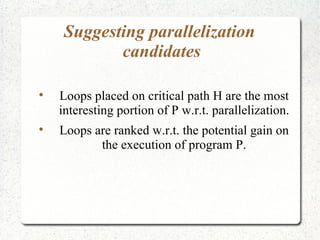 Suggesting parallelization
            candidates


    Loops placed on critical path H are the most
    interesting portion of P w.r.t. parallelization.

    Loops are ranked w.r.t. the potential gain on
           the execution of program P.
 