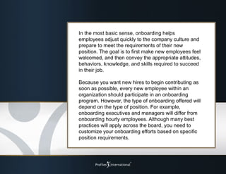 In the most basic sense, onboarding helps
employees adjust quickly to the company culture and
prepare to meet the requirements of their new
position. The goal is to first make new employees feel
welcomed, and then convey the appropriate attitudes,
behaviors, knowledge, and skills required to succeed
in their job.
Because you want new hires to begin contributing as
soon as possible, every new employee within an
organization should participate in an onboarding
program. However, the type of onboarding offered will
depend on the type of position. For example,
onboarding executives and managers will differ from
onboarding hourly employees. Although many best
practices will apply across the board, you need to
customize your onboarding efforts based on specific
position requirements.
 