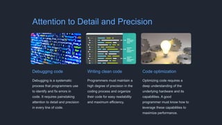 Attention to Detail and Precision
Debugging code
Debugging is a systematic
process that programmers use
to identify and fix errors in
code. It requires painstaking
attention to detail and precision
in every line of code.
Writing clean code
Programmers must maintain a
high degree of precision in the
coding process and organize
their code for easy readability
and maximum efficiency.
Code optimization
Optimizing code requires a
deep understanding of the
underlying hardware and its
capabilities. A good
programmer must know how to
leverage these capabilities to
maximize performance.
 