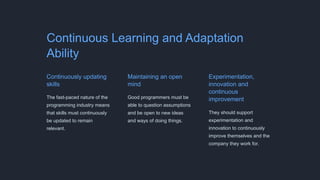 Continuous Learning and Adaptation
Ability
Continuously updating
skills
The fast-paced nature of the
programming industry means
that skills must continuously
be updated to remain
relevant.
Maintaining an open
mind
Good programmers must be
able to question assumptions
and be open to new ideas
and ways of doing things.
Experimentation,
innovation and
continuous
improvement
They should support
experimentation and
innovation to continuously
improve themselves and the
company they work for.
 