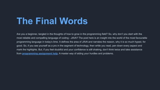 The Final Words
Are you a beginner, tangled in the thoughts of how to grow in the programming field? So, why don’t you start with the
most reliable and compelling language of coding - JAVA? The post here is an insight into the world of the most favourable
programming language in today’s time. It defines the area of JAVA and narrates the reason, why it is so much hyped, for
good. So, if you see yourself as a pro in the segment of technology, then while you read, pen down every aspect and
mark the highlights. But, if you feel doubtful and your confidence is still shaking, don’t think twice and take assistance
from programming assignment help. A master way of aiding your hurdles and problems.
 