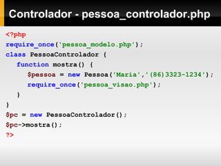 Controlador - pessoa_controlador.php
<?php
require_once('pessoa_modelo.php');
class PessoaControlador {
function mostra() {
$pessoa = new Pessoa('Maria','(86)3323-1234');
require_once('pessoa_visao.php');
}
}
$pc = new PessoaControlador();
$pc->mostra();
?>
 