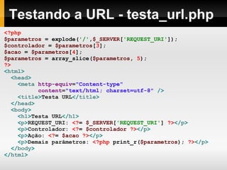 Testando a URL - testa_url.php
<?php
$parametros = explode('/',$_SERVER['REQUEST_URI']);
$controlador = $parametros[3];
$acao = $parametros[4];
$parametros = array_slice($parametros, 5);
?>
<html>
<head>
<meta http-equiv="Content-type"
content="text/html; charset=utf-8" />
<title>Testa URL</title>
</head>
<body>
<h1>Testa URL</h1>
<p>REQUEST_URI: <?= $_SERVER['REQUEST_URI'] ?></p>
<p>Controlador: <?= $controlador ?></p>
<p>Ação: <?= $acao ?></p>
<p>Demais parâmetros: <?php print_r($parametros); ?></p>
</body>
</html>
 
