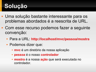 Solução
 Uma solução bastante interessante para os
problemas abordados é a reescrita de URL.
 Com esse recurso podemos fazer a seguinte
convenção:
 Para a URL: http://localhost/mvc/pessoa/mostra
 Podemos dizer que:
 mvc é um diretório da nossa aplicação
 pessoa é o nosso controlador
 mostra é a nossa ação que será executada no
controlador.
 