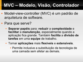 MVC – Modelo, Visão, Controlador
 Model-view-controller (MVC) é um padrão de
arquitetura de software.
 Para que serve?
 Separar papéis para: reduzir a complexidade e
facilitar a manutenção, especialmente quando a
aplicação fica grande. Também facilita a divisão de
tarefas em uma equipe de trabalho.
 Tornar aplicações mais flexíveis e extensíveis.
 Permite inclusive a substituição da tecnologia de
uma camada sem afetar as demais.
 