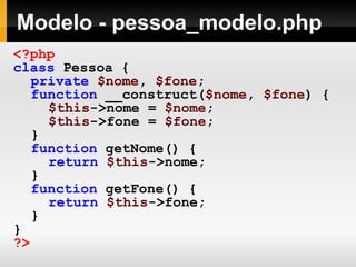 Modelo - pessoa_modelo.php
<?php
class Pessoa {
private $nome, $fone;
function __construct($nome, $fone) {
$this->nome = $nome;
$this->fone = $fone;
}
function getNome() {
return $this->nome;
}
function getFone() {
return $this->fone;
}
}
?>
 