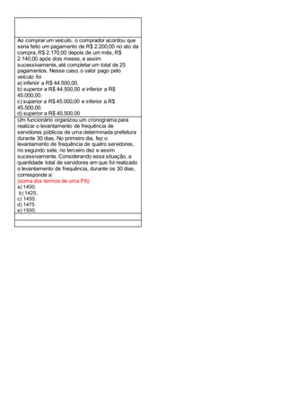 Ao comprar um veículo, o comprador acordou que
seria feito um pagamento de R$ 2.200,00 no ato da
compra, R$ 2.170,00 depois de um mês, R$
2.140,00 após dois meses, e assim
sucessivamente, até completar um total de 25
pagamentos. Nesse caso, o valor pago pelo
veículo foi
a) inferior a R$ 44.500,00.
b) superior a R$ 44.500,00 e inferior a R$
45.000,00.
c) superior a R$ 45.000,00 e inferior a R$
45.500,00.
d) superior a R$ 45.500,00
Um funcionário organizou um cronograma para
realizar o levantamento de frequência de
servidores públicos de uma determinada prefeitura
durante 30 dias. No primeiro dia, fez o
levantamento de frequência de quatro servidores,
no segundo sete, no terceiro dez e assim
sucessivamente. Considerando essa situação, a
quantidade total de servidores em que foi realizado
o levantamento de frequência, durante os 30 dias,
corresponde a:
(soma dos termos de uma PA)
a) 1400.
b) 1425.
c) 1450.
d) 1475
e) 1500.
 