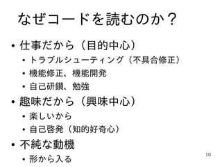 なぜコードを読むのか？
●   仕事だから（目的中心）
    ●   トラブルシューティング（不具合修正）
    ●   機能修正、機能開発
    ●   自己研鑚、勉強
●   趣味だから（興味中心）
    ●   楽しいから
    ●   自己啓発（知的好奇心）
●   不純な動機
                             10
    ●   形から入る
 