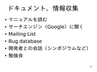ドキュメント、情報収集
●   マニュアルを読む
●   サーチエンジン（Google）に聞く
●   Mailing List
●   Bug database
●   開発者との会話（シンポジウムなど）
●   勉強会

                     26
 