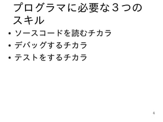 プログラマに必要な３つの
    スキル
●   ソースコードを読むチカラ
●   デバッグするチカラ
●   テストをするチカラ




                   4
 