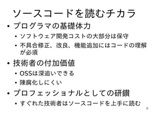 ソースコードを読むチカラ
●   プログラマの基礎体力
    ●   ソフトウェア開発コストの大部分は保守
    ●   不具合修正、改良、機能追加にはコードの理解
        が必須
●   技術者の付加価値
    ●   OSSは深追いできる
    ●   陳腐化しにくい
●   プロフェッショナルとしての研鑚
    ●   すぐれた技術者はソースコードを上手に読む
                               8
 