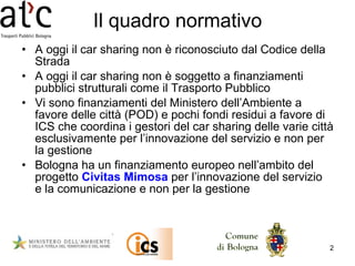 Il quadro normativo A oggi il car sharing non è riconosciuto dal Codice della Strada  A oggi il car sharing non è soggetto a finanziamenti pubblici strutturali come il Trasporto Pubblico Vi sono finanziamenti del Ministero dell’Ambiente a favore delle città (POD) e pochi fondi residui a favore di ICS che coordina i gestori del car sharing delle varie città esclusivamente per l’innovazione del servizio e non per la gestione  Bologna ha un finanziamento europeo nell’ambito del progetto  Civitas Mimosa  per l’innovazione del servizio  e la comunicazione e non per la gestione 