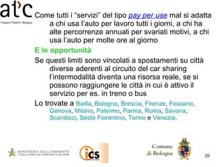 Come tutti i “servizi” del tipo  pay per use  mal si adatta a chi usa l’auto per lavoro tutti i giorni, a chi ha alte percorrenze annuali per svariati motivi, a chi usa l’auto per molte ore al giorno E le opportunità Se questi limiti sono vincolati a spostamenti su città diverse aderenti al circuito del car sharing l’intermodalità diventa una risorsa reale, se si possono raggiungere le città in cui è attivo il servizio per es. in treno o bus Lo trovate a  Biella ,  Bologna ,  Brescia ,  Firenze ,  Fossano ,  Genova ,  Milano ,  Palermo ,  Parma ,  Roma ,  Savona ,  Scandicci ,  Sesto Fiorentino ,  Torino  e  Venezia .  