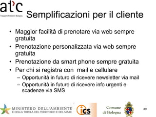 Semplificazioni per il cliente Maggior facilità di prenotare via web sempre gratuita Prenotazione personalizzata via web sempre gratuita Prenotazione da smart phone sempre gratuita Per chi si registra con  mail e cellulare Opportunità in futuro di ricevere newsletter via mail Opportunità in futuro di ricevere info urgenti e scadenze via SMS 