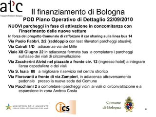 NUOVI parcheggi in fase di attivazione in concomitanza con l’inserimento delle nuove vetture In forza del progetto Comunale di rafforzare il car sharing sulla linea bus 14 Via Paolo Fabbri ,  2/2  ( raddoppio  con test rilevatori parcheggi abusivi), Via Cairoli 1/D   adiacenze via dei Mille Viale XII Giugno 22  in adiacenza fermata bus  a completare i parcheggi sull’asse dei viali di circonvallazione Via Zaccherini Alvisi nel piazzale a fronte civ. 12  (ingresso hotel) a integrare l’area ospedaliera e dei viali Via S. Isaia  88   a migliorare il servizio nel centro strorico Via Fioravanti a fronte di via Zampieri , in adiacenza attraversamento pedonale  presso la nuova sede del Comune Via Pacchioni   2  a completare i parcheggi vicini ai viali di circonvallazione e a espansione in zona Andrea Costa Il finanziamento di Bologna POD Piano Operativo di Dettaglio 22/09/2010 
