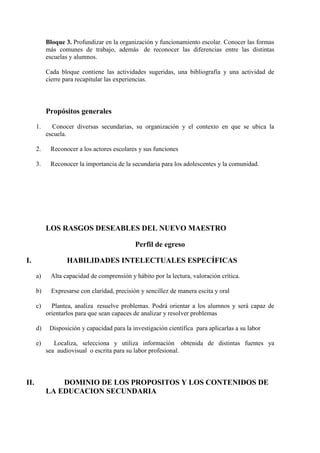 Bloque 3. Profundizar en la organización y funcionamiento escolar. Conocer las formas
           más comunes de trabajo, además de reconocer las diferencias entre las distintas
           escuelas y alumnos.

           Cada bloque contiene las actividades sugeridas, una bibliografía y una actividad de
           cierre para recapitular las experiencias.




           Propósitos generales
      1.     Conocer diversas secundarias, su organización y el contexto en que se ubica la
           escuela.

      2.    Reconocer a los actores escolares y sus funciones

      3.    Reconocer la importancia de la secundaria para los adolescentes y la comunidad.




           LOS RASGOS DESEABLES DEL NUEVO MAESTRO

                                             Perfil de egreso

I.                HABILIDADES INTELECTUALES ESPECÍFICAS

      a)    Alta capacidad de comprensión y hábito por la lectura, valoración crítica.

      b)    Expresarse con claridad, precisión y sencillez de manera escita y oral

      c)     Plantea, analiza resuelve problemas. Podrá orientar a los alumnos y será capaz de
           orientarlos para que sean capaces de analizar y resolver problemas

      d)    Disposición y capacidad para la investigación científica para aplicarlas a su labor

      e)      Localiza, selecciona y utiliza información obtenida de distintas fuentes ya
           sea audiovisual o escrita para su labor profesional.



II.            DOMINIO DE LOS PROPOSITOS Y LOS CONTENIDOS DE
           LA EDUCACION SECUNDARIA
 