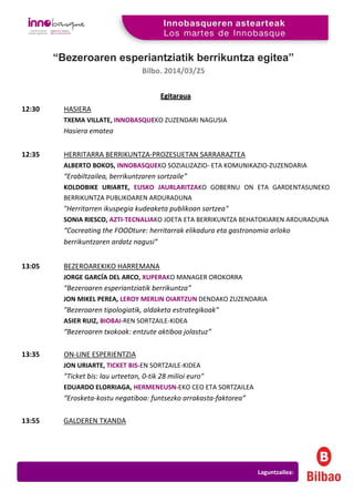 “Bezeroaren esperiantziatik berrikuntza egitea”
Bilbo. 2014/03/25
EEggiittaarraauuaa
12:30 HASIERA
TXEMA VILLATE, INNOBASQUEKO ZUZENDARI NAGUSIA
Hasiera ematea
12:35 HERRITARRA BERRIKUNTZA-PROZESUETAN SARRARAZTEA
ALBERTO BOKOS, INNOBASQUEKO SOZIALIZAZIO- ETA KOMUNIKAZIO-ZUZENDARIA
“Erabiltzailea, berrikuntzaren sortzaile”
KOLDOBIKE URIARTE, EUSKO JAURLARITZAKO GOBERNU ON ETA GARDENTASUNEKO
BERRIKUNTZA PUBLIKOAREN ARDURADUNA
"Herritarren ikuspegia kudeaketa publikoan sartzea"
SONIA RIESCO, AZTI-TECNALIAKO JOETA ETA BERRIKUNTZA BEHATOKIAREN ARDURADUNA
“Cocreating the FOODture: herritarrak elikadura eta gastronomia arloko
berrikuntzaren ardatz nagusi”
13:05 BEZEROAREKIKO HARREMANA
JORGE GARCÍA DEL ARCO, XUPERAKO MANAGER OROKORRA
“Bezeroaren esperiantziatik berrikuntza”
JON MIKEL PEREA, LEROY MERLIN OIARTZUN DENDAKO ZUZENDARIA
"Bezeroaren tipologiatik, aldaketa estrategikoak"
ASIER RUIZ, BIOBAI-REN SORTZAILE-KIDEA
“Bezeroaren txokoak: entzute aktiboa jolastuz”
13:35 ON-LINE ESPERIENTZIA
JON URIARTE, TICKET BIS-EN SORTZAILE-KIDEA
"Ticket bis: lau urteetan, 0-tik 28 milioi euro"
EDUARDO ELORRIAGA, HERMENEUSN-EKO CEO ETA SORTZAILEA
“Erosketa-kostu negatiboa: funtsezko arrakasta-faktorea”
13:55 GALDEREN TXANDA
Laguntzailea:
 