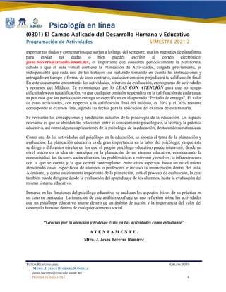 (0301) El Campo Aplicado del Desarrollo Humano y Educativo
Programación de Actividades SEMESTRE 2021-2
TUTOR RESPONSABLE GRUPO: 9339
MTRO. J. JESÚS BECERRA RAMÍREZ
jesus.becerra@iztacala.unam.mx
PROFESOR DE ASIGNATURA 4
expresar tus dudas y comentarios que surjan a lo largo del semestre, usa los mensajes de plataforma
para enviar tus dudas o bien puedes escribir al correo electrónico:
jesus.becerra@iztacala.unam.mx, es importante que consultes periódicamente la plataforma,
debido a que el aula virtual contiene la Planeación de Actividades, cargada previamente, es
indispensable que cada uno de tus trabajos sea realizado tomando en cuenta las instrucciones y
entregado en tiempo y forma, de caso contrario, cualquier omisión perjudicará tu calificación final.
En este documento encontrarás las actividades, criterios de evaluación, cronograma de actividades
y recursos del Módulo. Te recomiendo que lo LEAS CON ATENCIÓN para que no tengas
dificultades con tu calificación, ya que cualquier omisión se penaliza en la calificación de cada tarea,
es por esto que los periodos de entrega se especifican en el apartado “Periodo de entrega”. El valor
de estas actividades, con respecto a la calificación final del módulo, es 70% y el 30% restante
corresponde al examen final, agenda las fechas para la aplicación del examen de esta materia.
Se revisarán las concepciones y tendencias actuales de la psicología de la educación. Un aspecto
relevante es que se abordan las relaciones entre el conocimiento psicológico, la teoría y la práctica
educativa, así como algunas aplicaciones de la psicología de la educación, destacando su naturaleza.
Como una de las actividades del psicólogo en la educación, se aborda el tema de la planeación y
evaluación. La planeación educativa es de gran importancia en la labor del psicólogo, ya que ésta
se dirige a diferentes niveles en los que el propio psicólogo educativo puede intervenir, desde un
nivel macro en la idea de participar en la planeación de un sistema educativo, considerando la
normatividad, los factores socioculturales, las problemáticas a enfrentar y resolver, la infraestructura
con la que se cuenta y la que deberá contemplarse, entre otros aspectos, hasta un nivel micro,
atendiendo casos específicos de alumnos o profesores e incluso la intervención dentro del aula.
Asimismo, y como un elemento importante de la planeación, está el proceso de evaluación, la cual
también puede dirigirse desde la evaluación del aprendizaje de los alumnos, hasta la evaluación del
mismo sistema educativo.
Inmersa en las funciones del psicólogo educativo se analizan los aspectos éticos de su práctica en
un caso en particular. La intención de este análisis confluye en una reflexión sobre las actividades
que un psicólogo educativo asume dentro de un ámbito de acción y la importancia del valor del
desarrollo humano dentro de cualquier contexto social.
“Gracias por tu atención y te deseo éxito en tus actividades como estudiante”
A T E N T A M E N T E .
Mtro. J. Jesús Becerra Ramírez
 