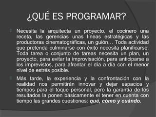 ¿QUÉ ES PROGRAMAR?


Necesita la arquitecta un proyecto, el cocinero una
receta, las gerencias unas líneas estratégicas y las
productoras cinematográficas, un guión… Toda actividad
que pretenda culminarse con éxito necesita planificarse.
Toda tarea o conjunto de tareas necesita un plan, un
proyecto, para evitar la improvisación, para anticiparse a
los imprevistos, para afrontar el día a día con el menor
nivel de estrés posible.



Más tarde, la experiencia y la confrontación con la
realidad nos permitirán innovar y dejar espacios y
tiempos para el toque personal, pero la garantía de los
resultados la ponen básicamente el tener en cuenta con
tiempo las grandes cuestiones: qué, cómo y cuándo.

 