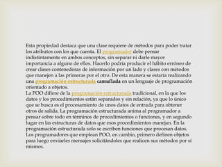 Esta propiedad destaca que una clase requiere de métodos para poder tratar
los atributos con los que cuenta. El programador debe pensar
indistintamente en ambos conceptos, sin separar ni darle mayor
importancia a alguno de ellos. Hacerlo podría producir el hábito erróneo de
crear clases contenedoras de información por un lado y clases con métodos
que manejen a las primeras por el otro. De esta manera se estaría realizando
una programación estructurada camuflada en un lenguaje de programación
orientado a objetos.
La POO difiere de la programación estructurada tradicional, en la que los
datos y los procedimientos están separados y sin relación, ya que lo único
que se busca es el procesamiento de unos datos de entrada para obtener
otros de salida. La programación estructurada anima al programador a
pensar sobre todo en términos de procedimientos o funciones, y en segundo
lugar en las estructuras de datos que esos procedimientos manejan. En la
programación estructurada solo se escriben funciones que procesan datos.
Los programadores que emplean POO, en cambio, primero definen objetos
para luego enviarles mensajes solicitándoles que realicen sus métodos por sí
mismos.
 