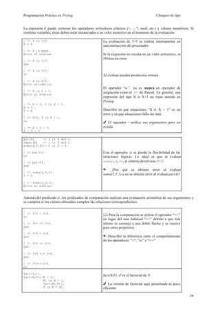Programación Práctica en Prolog                                                        Chequeo de tipo


La expresión E puede contener los operadores aritméticos clásicos (+, -, *, mod, etc.) y valores numéricos. Si
contiene variables, éstas deben estar instanciadas a un valor numérico en el momento de la evaluación.

| ?- X is 3+5.                                     La evaluación de 3+5 se realiza internamente en
X = 8
                                                   una instrucción del procesador.
| ?- X is pepe.
Error al evaluar                                   Si la expresión no resulta en un valor aritmético, se
                                                   obtiene un error.
| ?- 8 is 3+5.
yes

| ?- 4 is 3+5.
no                                                 Al evaluar pueden producirse errores.
| ?- X is 4/0.
Error aritmético
                                                   El operador “is” no es nunca un operador de
| ?- X is X + 1.
Error al evaluar
                                                   asignación como el := de Pascal. En general, una
                                                   expresión del tipo X is X+1 no tiene sentido en
                                                   Prolog .
| ?- X = 3, Y is X + 5.
X = 3 ,
Y = 8                                              Describir en qué situaciones “X is X + 1” es un
                                                   error y en qué situaciones falla sin más.
| ?- X=0, X is X + 1.
no                                                 4 El operador = unifica sus argumentos pero no
| ?- X = 3 + 5.                                    evalúa.
X = 3 + 5

par(X)     :- 0 is X mod 2.
impar(X)   :- 1 is X mod 2.
suma(X,Y,Z):- Z is X + Y.

| ?- par(3).                                       Con el operador is se pierde la flexibilidad de las
no                                                 relaciones lógicas. Lo ideal es que al evaluar
| ?- par(4).                                       suma(2,V,5) , el sistema devolviese V=3
yes
                                                   . ¿Por qué se obtiene error al evaluar
| ?- suma(2,3,V).
V = 5                                              suma(2,V,5) y no se obtiene error al evaluar par(4)?

| ?- suma(2,V,5).
Error al evaluar


Además del predicado is, los predicados de comparación realizan una evaluación aritmética de sus argumentos y
se cumplen si los valores obtenidos cumplen las relaciones correspondientes:


| ?- 3+5 > 2+6.
no
                                                   & Para la comparación se utiliza el operador “=<”
                                                   en lugar del más habitual “<=” debido a que éste
| ?- 3+5 >= 2+6.                                   último se asemeja a una doble flecha y se reserva
yes                                                para otros propósitos
| ?- 3+5 < 2+6.
yes                                                . Describir la diferencia entre el comportamiento
                                                   de los operadores: “=”, “is ” y “=:=”
| ?- 3+5 =< 2+6.
yes

| ?- 3+5 =:= 2+6.
yes

| ?- 3+5==2+6.
no

fact(0,1).
fact(N,F):-N > 0,
                                                   fact(N,F):-F es el factorial de N
           N1 is N - 1,
           fact(N1,F1),                            4 La versión de factorial aquí presentada es poco
           F is N * F1.                            eficiente.

                                                                                                           10
 
