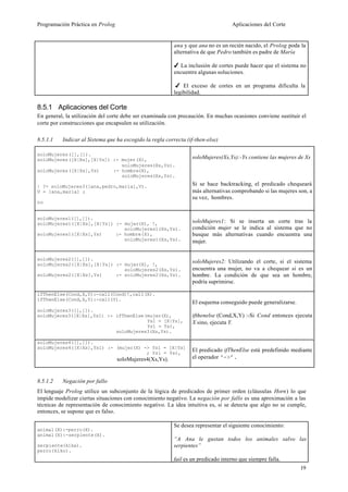 Programación Práctica en Prolog                                                   Aplicaciones del Corte


                                                         ana y que ana no es un recién nacido, el Prolog poda la
                                                         alternativa de que Pedro también es padre de María

                                                         4 La inclusión de cortes puede hacer que el sistema no
                                                         encuentre algunas soluciones.

                                                          4 El exceso de cortes en un programa dificulta la
                                                         legibilidad.

8.5.1 Aplicaciones del Corte
En general, la utilización del corte debe ser examinada con precaución. En muchas ocasiones conviene sustituir el
corte por construcciones que encapsulen su utilización.

8.5.1.1   Indicar al Sistema que ha escogido la regla correcta (if-then-else)

soloMujeres([],[]).
soloMujeres([X|Xs],[X|Ys]) :- mujer(X),                          soloMujeres(Xs,Ys):-Ys contiene las mujeres de Xs
                              soloMujeres(Xs,Ys).
soloMujeres([X|Xs],Ys)     :- hombre(X),
                              soloMujeres(Xs,Ys).

| ?- soloMujeres3([ana,pedro,maria],V).                          Si se hace backtracking, el predicado chequeará
V = [ana,maria] ;                                                más alternativas comprobando si las mujeres son, a
                                                                 su vez, hombres.
no


soloMujeres1([],[]).
soloMujeres1([X|Xs],[X|Ys]) :- mujer(X), !,                      soloMujeres1: Si se inserta un corte tras la
                               soloMujeres1(Xs,Ys).              condición mujer se le indica al sistema que no
soloMujeres1([X|Xs],Ys)     :- hombre(X),                        busque más alternativas cuando encuentra una
                               soloMujeres1(Xs,Ys).              mujer.


soloMujeres2([],[]).
soloMujeres2([X|Xs],[X|Ys]) :- mujer(X), !,
                                                                 soloMujeres2: Utilizando el corte, si el sistema
                               soloMujeres2(Xs,Ys).              encuentra una mujer, no va a chequear si es un
soloMujeres2([X|Xs],Ys)     :- soloMujeres2(Xs,Ys).              hombre. La condición de que sea un hombre,
                                                                 podría suprimirse.

ifThenElse(Cond,X,Y):-call(Cond)!,call(X).
ifThenElse(Cond,X,Y):-call(Y).
                                                                 El esquema conseguido puede generalizarse.
soloMujeres3([],[]).
soloMujeres3([X|Xs],Ys1) :- ifThenElse(mujer(X),                 ifthenelse (Cond,X,Y) :-Si Cond entonces ejecuta
                                       Ys1 = [X|Ys],             X sino, ejecuta Y.
                                       Ys1 = Ys),
                            soloMujeres3(Xs,Ys).

soloMujeres4([],[]).
soloMujeres4([X|Xs],Ys1) :- (mujer(X) -> Ys1 = [X|Ys]
                                       ; Ys1 = Ys),
                                                                 El predicado ifThenElse está predefinido mediante
                                  soloMujeres4(Xs,Ys).           el operador ‘->’.



8.5.1.2   Negación por fallo
El lenguaje Prolog utilice un subconjunto de la lógica de predicados de primer orden (cláusulas Horn) lo que
impide modelizar ciertas situaciones con conocimiento negativo. La negación por fallo es una aproximación a las
técnicas de representación de conocimiento negativo. La idea intuitiva es, si se detecta que algo no se cumple,
entonces, se supone que es falso.

                                                         Se desea representar el siguiente conocimiento:
animal(X):-perro(X).
animal(X):-serpiente(X).
                                                         “A Ana le gustan todos los animales salvo las
serpiente(kika).                                         serpientes”
perro(kiko).
                                                         fail es un predicado interno que siempre falla.
                                                                                                              19
 