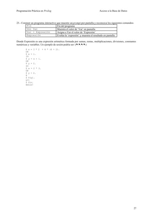 Programación Práctica en Prolog                                              Acceso a la Base de Datos



23.- Constuir un programa interactivo que muestre un prompt por pantalla y reconozca los siguientes comandos:
         Fin                          Fin del programa
         Ver Var                      Muestra el valor de ‘Var’ en pantalla
         Var = Expresión              Asigna a Var el valor de ‘Expresión’
         Expresión                    Evalúa la ‘expresión’ y muestra el resultado en pantalla

Donde Expresión es una expresión aritmética formada por sumas, restas, multiplicaciones, divisiones, constantes
numéricas y variables. Un ejemplo de sesión podría ser: (....)
        $ x = 3 * 2 + 4 * (6 + 2).
        OK
        $ x + 1.
        39
        $ y = x + 1.
        OK
        $ y + 2.
        40
        $ x = 2 * 3.
        OK
        $ y + 2.
        8
        $ V(y).
        x+1
        $ fin.
        Adios!




                                                                                                             27
 