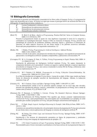 Programación Práctica en Prolog                                                 Acceso a la Base de Datos




10 Bibliografía Comentada
A continuación se presenta una bibliografía comentada de los libros sobre el lenguaje Prolog o la programación
lógica más destacables por el autor. Se incluye un signo que resume el principal motivo de inclusión del libro en la
bibliografía. El significado de dichos símbolos es:
         4         Lectura Fundamental o referencia clásica
         .         Destacable por las aplicaciones prácticas
         &         Destacable por las presentaciones teóricas
         4         Destacable para consulta o referencia

[Bird, 97]       R. Bird, O. de Moor, Algebra of Programming. Prentice-Hall Intl. Series in Computer Science,
                 ISBN: 0-13-507245-X, 1997
         Presenta la programación desde un punto de vista algebraico (siguiendo la teoría de la categoría) y
         centrándose en el paradigma funcional. Aunque el libro no menciona el lenguaje Prolog, presenta una
         metodología de resolución de problemas mediante relaciones lógicas y generaliza el tratamiento de
         funciones de orden superior recursivas de una forma similar a los patrones recursivos utilizados.
         Reservado para programadores con inquietudes matemáticas. &

[Bratko, 90]       I. Bratko, Prolog, Programming for Artificial Intelligence. Addison-Wesley,
                   ISBN: 0-201-41606-9, 1990
         El libro se divide en dos partes, una primera de introducción al lenguaje y una segunda de presentación de
         aplicaciones a la inteligencia artificial. Ejemplos comprensibles y aplicaciones convencionales. .

[Covington, 97] M. A. Covington, D. Nute, A. Vellino, Prolog Programming in Depth. Prentice Hall, ISBN: 0-
                 13-138645-X, 1997
        Resolución de aplicaciones de Inteligencia Artificial mediante Prolog. No separa claramente la
        componente declarativa de la procedural. Contiene un sugestivo capítulo dedicado a expresar algoritmos
        procedurales en lenguaje Prolog y unos anexos resumiendo la norma ISO de Prolog y diferencias entre
        diversas implementaciones. .

[Clocksin, 81]     W.F. Clocksin, C.S. Mellish, Programación en Prolog, Colección Ciencia-Informática, Ed.
                   Gustavo Gili, ISBN:84-252-1339-8, 1981
         Es el libro de introducción al lenguaje Prolog clásico. A pesar de su edad, el libro sigue siendo una buena
         fuente de obtención de ejemplos sencillos de funcionamiento del lenguaje. Además, la traducción
         mantiene el tipo. 4

[Clocksin, 97] W.F. Clocksin, Clause and Effect. Springer-Verlag, ISBN: 3-540-62971-8, 1997
        Con un planteamiento similar al de los presentes apuntes (aunque con un nivel algo más elevado),
        presenta una introducción práctica, concisa y entretenida a la programación en Prolog. Está a mitad de
        camino entre [Clocksin, 81] y [O’Keefe 91] 4

[Deransart, 96] P. Deransart, A. Ed-Dbali, L. Cervoni, Prolog: The Standard. Reference Manual. Springer-
        Verlag, ISBN: 3-540-59304-7, 1996
        Manual de Referencia del Prolog Standard. Para aquellos que deseen construir implementaciones
        standard de Prolog o para programadores muy preocupados por la portabilidad. Los ejemplos no están
        pensados para ensañar a programar en Prolog, sino para distinguir características del lenguaje. 4

[Flach, 94]       P. Flach, Simply Logical, Intelligent Reasoning by Example. John Wiley & Sons. ISBN: 0-471-
         94152-2, 1994
         Comienza con una perfecta introducción a las principales técnicas de programación Prolog para presentar
         de una forma clara y concisa aplicaciones del lenguaje en sistemas de inteligencia artificial. .

[Fitting, 96]     M. Fitting, First Order Logic and Automated Teorem Proving. Springer-Verlag, ISBN: 0-387-
                  94593-8, 1996
         Introducción a las técnicas de demostración automática en lógica de proposiciones y predicados
         utilizando Prolog como lenguaje de implementación de ejemplos. &

[Lloyd, 93]    J. W. Lloyd, Foundations of Logic Programming. Springer-Verlag, ISBN: 3-540-18199-7, 1993
         Recomendable para el lector interesado en profundizar en las bases teóricas de la programación lógica &


                                                                                                                 28
 