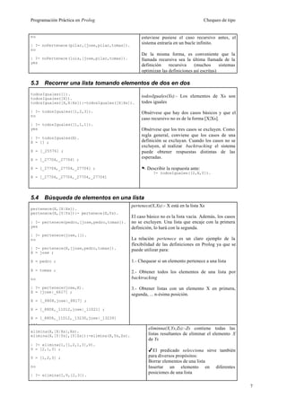 Programación Práctica en Prolog                                                     Chequeo de tipo


no                                                 estuviese pusiese el caso recursivo antes, el
| ?- noPertenece(pilar,[jose,pilar,tomas]).
                                                   sistema entraría en un bucle infinito.
no
                                                   De la misma forma, es conveniente que la
| ?- noPertenece(luis,[jose,pilar,tomas]).         llamada recursiva sea la última llamada de la
yes
                                                   definición    recursiva    (muchos       sistemas
                                                   optimizan las definiciones así escritas)

5.3   Recorrer una lista tomando elementos de dos en dos
todosIguales([]).
todosIguales([X]).
                                                   todosIguales(Xs):- Los elementos de Xs son
todosIguales([X,X|Xs]):-todosIguales([X|Xs]).      todos iguales

| ?- todosIguales([1,2,3]).                        Obsérvese que hay dos casos básicos y que el
no
                                                   caso recursivo no es de la forma [X|Xs].
| ?- todosIguales([1,1,1]).
yes                                                Obsérvese que los tres casos se excluyen. Como
                                                   regla general, conviene que los casos de una
| ?- todosIguales(X).
X = [] ;                                           definición se excluyan. Cuando los casos no se
                                                   excluyen, al realizar backtracking el sistema
X = [_25576] ;                                     puede obtener respuestas distintas de las
X = [_27704,_27704] ;
                                                   esperadas.

X = [_27704,_27704,_27704] ;                       . Describir la respuesta ante:
                                                         ?- todosIguales([2,X,Y]).
X = [_27704,_27704,_27704,_27704]




5.4   Búsqueda de elementos en una lista
                                              pertenece(X,Xs):- X está en la lista Xs
pertenece(X,[X|Xs]).
pertenece(X,[Y|Ys]):- pertenece(X,Ys).
                                              El caso básico no es la lista vacía. Además, los casos
| ?- pertenece(pedro,[jose,pedro,tomas]).     no se excluyen. Una lista que encaje con la primera
yes                                           definición, lo hará con la segunda.
| ?- pertenece(jose,[]).
no                                            La relación pertenece es un claro ejemplo de la
                                              flexibilidad de las definiciones en Prolog ya que se
| ?- pertenece(X,[jose,pedro,tomas]).         puede utilizar para:
X = jose ;

X = pedro ;                                   1.- Chequear si un elemento pertenece a una lista
X = tomas ;                                   2.- Obtener todos los elementos de una lista por
no                                            backtracking

| ?- pertenece(jose,X).                       3.- Obtener listas con un elemento X en primera,
X = [jose|_6617] ;
                                              segunda, ... n-ésima posición.
X = [_8808,jose|_8817] ;

X = [_8808,_11012,jose|_11021] ;

X = [_8808,_11012,_13230,jose|_13239]
...
                                                       eliminna(X,Ys,Zs):-Zs contiene todas las
elimina(X,[X|Xs],Xs).
elimina(X,[Y|Ys],[Y|Zs]):-elimina(X,Ys,Zs).            listas resultantes de eliminar el elemento X
                                                       de Ys
| ?- elimina(1,[1,2,1,3],V).
V = [2,1,3] ;                                          4El predicado selecciona sirve también
V = [1,2,3] ;                                          para diversos propósitos:
                                                       Borrar elementos de una lista
no                                                     Insertar un elemento en diferentes
                                                       posiciones de una lista
| ?- elimina(1,V,[2,3]).

                                                                                                       7
 
