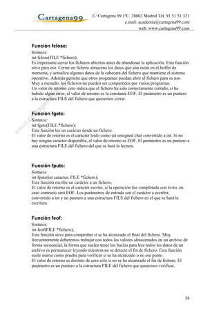 C/ Cartagena 99 1ºC. 28002 Madrid Tel. 91 51 51 321
                                                    e.mail: academia@cartagena99.com
                                                            web: www.cartagena99.com



Función fclose:
Sintaxis:
int fclose(FILE *fichero);
Es importante cerrar los ficheros abiertos antes de abandonar la aplicación. Esta función
sirve para eso. Cerrar un fichero almacena los datos que aún están en el buffer de
memoria, y actualiza algunos datos de la cabecera del fichero que mantiene el sistema
operativo. Además permite que otros programas puedan abrir el fichero para su uso.
Muy a menudo, los ficheros no pueden ser compartidos por varios programas.
Un valor de retorno cero indica que el fichero ha sido correctamente cerrado, si ha
habido algún error, el valor de retorno es la constante EOF. El parámetro es un puntero
a la estructura FILE del fichero que queremos cerrar.


Función fgetc:
Sintaxis:
int fgetc(FILE *fichero);
Esta función lee un carácter desde un fichero.
El valor de retorno es el carácter leído como un unsigned char convertido a int. Si no
hay ningún carácter disponible, el valor de retorno es EOF. El parámetro es un puntero a
una estructura FILE del fichero del que se hará la lectura.



Función fputc:
Sintaxis:
int fputc(int caracter, FILE *fichero);
Esta función escribe un carácter a un fichero.
El valor de retorno es el carácter escrito, si la operación fue completada con éxito, en
caso contrario será EOF. Los parámetros de entrada son el carácter a escribir,
convertido a int y un puntero a una estructura FILE del fichero en el que se hará la
escritura.


Función feof:
Sintaxis:
int feof(FILE *fichero);
Esta función sirve para comprobar si se ha alcanzado el final del fichero. Muy
frecuentemente deberemos trabajar con todos los valores almacenados en un archivo de
forma secuencial, la forma que suelen tener los bucles para leer todos los datos de un
archivo es permanecer leyendo mientras no se detecte el fin de fichero. Esta función
suele usarse como prueba para verificar si se ha alcanzado o no ese punto.
El valor de retorno es distinto de cero sólo si no se ha alcanzado el fin de fichero. El
parámetro es un puntero a la estructura FILE del fichero que queremos verificar.




                                                                                           54
 