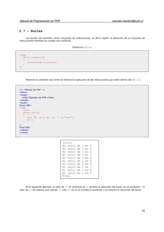 Manual de Programación en PHP marcelo.maraboli@usm.cl
10
2.7.- Bucles
Los bucles nos permiten iterar conjuntos de instrucciones, es decir repetir la ejecución de un conjunto de
instrucciones mientras se cumpla una condición.
Sentencia while
<?php
while (condición)
{
intrucciones a ejecutar.
}
?>
Mientras la condición sea cierta se reiterará la ejecución de las instrucciones que están dentro del while.
<!-- Manual de PHP -->
<html>
<head>
<title>Ejemplo de PHP</title>
</head>
<body>
Inicio<BR>
<?php
$i=0;
while ($i<10)
{
echo "El valor de i es ", $i,"<br>";
$i++;
}
?>
Final<BR>
</body>
</html>
En el siguiente ejemplo, el valor de $i al comienzo es 0, durante la ejecución del bucle, se va sumando 1 al
valor de $i de manera que cuando $i vale 10 ya no se cumple la condición y se termina la ejecución del bucle.
Inicio
El valor de i es 0
El valor de i es 1
El valor de i es 2
El valor de i es 3
El valor de i es 4
El valor de i es 5
El valor de i es 6
El valor de i es 7
El valor de i es 8
El valor de i es 9
Final
 