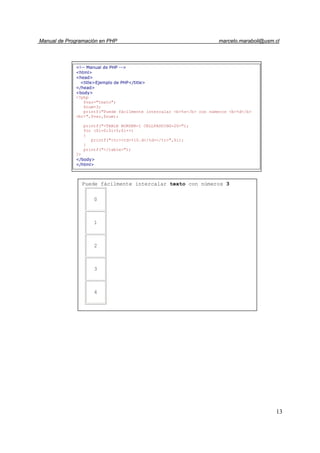 Manual de Programación en PHP marcelo.maraboli@usm.cl
13
Puede fácilmente intercalar texto con números 3
0
1
2
3
4
<!-- Manual de PHP -->
<html>
<head>
<title>Ejemplo de PHP</title>
</head>
<body>
<?php
$var="texto";
$num=3;
printf("Puede fácilmente intercalar <b>%s</b> con números <b>%d</b>
<br>",$var,$num);
printf("<TABLE BORDER=1 CELLPADDING=20>");
for ($i=0;$i<5;$i++)
{
printf("<tr><td>%10.d</td></tr>",$i);
}
printf("</table>");
?>
</body>
</html>
 