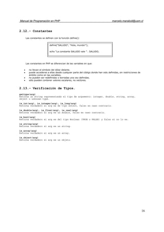 Manual de Programación en PHP marcelo.maraboli@usm.cl
16
2.12.- Constantes
Las constantes se definen con la función define():
Las constantes en PHP se diferencian de las variables en que:
• no llevan el símbolo del dólar delante.
• puede accederse a ellas desde cualquier parte del código donde han sido definidas, sin restricciones de
ámbito como en las variables.
• no pueden ser redefinidas o borradas una vez definidas.
• sólo pueden contener valores escalares, no vectores.
2.13.- Verificación de Tipos.
gettype(arg)
Retorna un string representando el tipo de argumento: integer, double, string, array,
object o unknown type.
is_int(arg), is_integer(arg), is_long(arg)
Retorna verdadero si arg es de tipo entero, falso en caso contrario.
is_double(arg), is_float(arg), is_real(arg)
Retorna verdadero si arg es un double, falso en caso contrario.
is_bool(arg)
Retorna verdadero si arg es del tipo Boolean (TRUE o FALSE) y falso si no lo es.
is_string(arg)
Retorna verdadero si arg es un string.
is_array(arg)
Retorna verdadero si arg es un array.
is_object(arg)
Retorna verdadero si arg es un objeto.
define(“SALUDO”, “Hola, mundo!”);
echo “La constante SALUDO vale ” . SALUDO;
 
