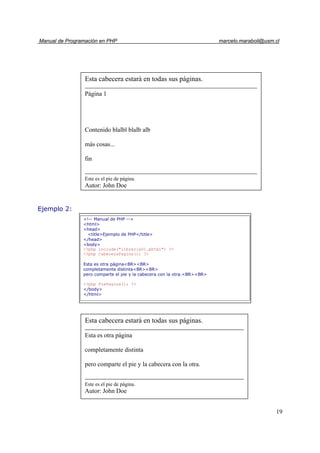 Manual de Programación en PHP marcelo.maraboli@usm.cl
19
Ejemplo 2:
Esta cabecera estará en todas sus páginas.
Esta es otra página
completamente distinta
pero comparte el pie y la cabecera con la otra.
Este es el pie de página.
Autor: John Doe
<!-- Manual de PHP -->
<html>
<head>
<title>Ejemplo de PHP</title>
</head>
<body>
<?php include("libreria01.phtml") ?>
<?php CabeceraPagina(); ?>
Esta es otra página<BR><BR>
completamente distinta<BR><BR>
pero comparte el pie y la cabecera con la otra.<BR><BR>
<?php PiePagina(); ?>
</body>
</html>
Esta cabecera estará en todas sus páginas.
Página 1
Contenido blalbl blalb alb
más cosas...
fin
Este es el pie de página.
Autor: John Doe
 
