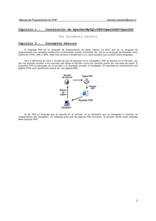 Manual de Programación en PHP marcelo.maraboli@usm.cl
2
Capítulo.1.- Instalación de Apache+MySQL+PHP+OpenLDAP+OpenSSL
Ver documento adjunto
Capítulo 2.- Conceptos básicos
El lenguaje PHP es un lenguaje de programación de estilo clásico, es decir que es un lenguaje de
programación con variables, sentencias condicionales, bucles, funciones, etc. No es un lenguaje de etiquetas como
podría ser HTML, XML o WML. Está mas cercano a JavaScript o a C, para aquellos que conocen estos lenguajes.
Pero a diferencia de Java o JavaScript que se ejecutan en el navegador, PHP se ejecuta en el servidor, por
eso nos permite acceder a los recursos que tenga el servidor como por ejemplo podría ser una base de datos. El
programa PHP es ejecutado en el servidor y el resultado enviado al navegador. El resultado es normalmente una
página HTML pero igualmente podría ser una pagina WML.
Al ser PHP un lenguaje que se ejecuta en el servidor no es necesario que su navegador lo soporte, es
independiente del navegador, sin embargo para que las páginas PHP funcionen, el servidor donde están alojadas
debe soportar PHP.
 