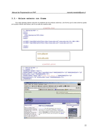 Manual de Programación en PHP marcelo.maraboli@usm.cl
22
3.3.- Enlace externo con frame
Con este ejemplo damos solución al problema de los enlaces externos y de forma que la web externa queda
en la parte inferior del frame y así no se sale de nuestra web.
ejem06b.html
ejem06b2.phtml
<!-- Manual de PHP -->
<html>
<head>
<title>Ejemplo de PHP</title>
</head>
<body>
<A HREF="ejem06b2.phtml?dire=http://www.php.net”>www.php.net</A><BR><BR>
<A HREF="ejem06b2.phtml?dire=http://www.abc.com">www.abc.com</A>
</body>
</html>
www.php.net
www.abc.com
<!-- Manual de PHP -->
<!-- frames -->
<FRAMESET ROWS="100,*">
<FRAME NAME="arriba" SRC="ejem06b3.html" MARGINWIDTH="10" MARGINHEIGHT="10"
SCROLLING="auto" FRAMEBORDER="0">
<FRAME NAME="abajo" SRC="<?php echo $dire ?>" MARGINWIDTH="10"
MARGINHEIGHT="10" SCROLLING="auto" FRAMEBORDER="0">
</FRAMESET>
 