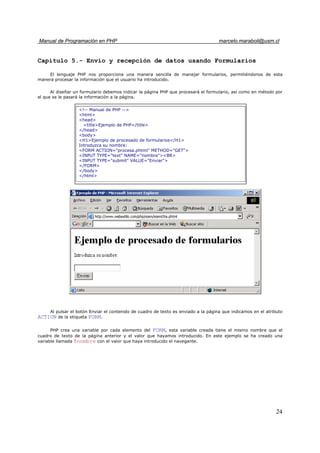 Manual de Programación en PHP marcelo.maraboli@usm.cl
24
Capítulo 5.- Envío y recepción de datos usando Formularios
El lenguaje PHP nos proporciona una manera sencilla de manejar formularios, permitiéndonos de esta
manera procesar la información que el usuario ha introducido.
Al diseñar un formulario debemos indicar la página PHP que procesará el formulario, así como en método por
el que se le pasará la información a la página.
Al pulsar el botón Enviar el contenido de cuadro de texto es enviado a la página que indicamos en el atributo
ACTION de la etiqueta FORM.
PHP crea una variable por cada elemento del FORM, esta variable creada tiene el mismo nombre que el
cuadro de texto de la página anterior y el valor que hayamos introducido. En este ejemplo se ha creado una
variable llamada $nombre con el valor que haya introducido el navegante.
<!-- Manual de PHP -->
<html>
<head>
<title>Ejemplo de PHP</title>
</head>
<body>
<H1>Ejemplo de procesado de formularios</H1>
Introduzca su nombre:
<FORM ACTION="procesa.phtml" METHOD="GET">
<INPUT TYPE="text" NAME="nombre"><BR>
<INPUT TYPE="submit" VALUE="Enviar">
</FORM>
</body>
</html>
 