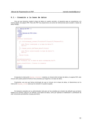 Manual de Programación en PHP marcelo.maraboli@usm.cl
32
6.1.- Conexión a la base de datos
Una vez que tenemos creada la base de datos en nuestro servidor, el siguiente paso es conectarnos a la
misma desde una página PHP. Para ello PHP nos proporciona una serie de instrucciones para acceder a bases de
datos MySQL.
Al ejecutar la instrucción mysql_connect creamos un vínculo entre la base de datos y la pagina PHP, este
vínculo será usado posteriormente en las consultas que hagamos a la base de datos.
Finalmente, una vez que hemos terminado de usar el vínculo con la base de datos, lo liberaremos con la
instrucción mysql_close para que la conexión no quede ocupada.
Es necesario consultar con su administrador web para ver las variables por omisión (by defualt) que se tienen
fijadas en el archivo “php.ini” en relación a las bases de datos, como por ejemplo la habilitación o prohibición de
usar conexiones persistentes (mysql_pconnect).
<!-- Manual de PHP -->
<html>
<head>
<title>Ejemplo de PHP</title>
</head>
<body>
<?php
function Conectarse()
{
if (!($link=mysql_connect("localhost","usuario","Password")))
{
echo "Error conectando a la base de datos.";
exit();
}
if (!mysql_select_db("base_datos",$link))
{
echo "Error seleccionando la base de datos.";
exit();
}
return $link;
}
$link=Conectarse();
echo "Conexión con la base de datos conseguida.<br>";
mysql_close($link); //cierra la conexion
?>
</body>
</html>
 