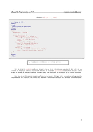 Manual de Programación en PHP marcelo.maraboli@usm.cl
9
Sentencia switch ... case
<!-- Manual de PHP -->
<html>
<head>
<title>Ejemplo de PHP</title>
</head>
<body>
<?php
$posicion = "arriba";
switch($posicion) {
case "arriba": // Bloque 1
echo "La variable contiene";
echo " el valor arriba";
break;
case "abajo": // Bloque 2
echo "La variable contiene";
echo " el valor abajo";
break;
default: // Bloque 3
echo "La variable contiene otro valor";
echo " distinto de arriba y abajo";
}
?>
</body>
</html>
Con la sentencia switch podemos ejecutar unas u otras instrucciones dependiendo del valor de una
variable, en el ejemplo anterior, dependiendo del valor de la variable $posicion se ejecuta el bloque 1 cuando
el valor es "arriba", el bloque 2 cuando el valor es "abajo" y el bloque 3 si no es ninguno de los valores anteriores.
Este tipo de condicionales se ocupa muy frecuentemente para distinguir entre navegadores y luego ejecutar
código especial para cada uno, i.e.: código para Netscape Communicator y código para Microsoft Internet Explorer.
La variable contiene el valor arriba
 