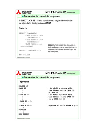 MELFA Robots
                                                       MELFA Basic IV         introducción

                          Comandos de control de programa

      SELECT...CASE :Salto condicional, según la condición
                         :Salto
      se ejecuta lo designado en CASE

      Sintaxis:
      Sintaxis

      SELECT <variable>
            CASE <condición>
             <sentencias>
            CASE <condición>
             <sentencias>
            CASE <condición>
                                                        DEFAULT corresponde al grupo de
       <sentencias>
                                                        instrucciones que se ejecuta cuando
      DEFAULT <sentencias>                              ninguno de los casos anteriores se
                                                        ha cumplido
      End SELECT
MITSUBISHI ELECTRIC EUROPE, B.V. Sucursal en España                                           37




                                                      MELFA Robots
                                                       MELFA Basic IV         introducción

                          Comandos de control de programa

         Ejemplos
    SELECT M1
    CASE 10                                             ; Si M1=10 ejecuta sólo
       :                                                ;las líneas entre CASE 10
       :                                                ;y CASE IS 11
    CASE IS 11                                          ; Si M1=11 ejecuta sólo
       :                                                ;las líneas entre CASE IS
       :                                                ;11 y CASE IS <5
     CASE IS < 5                                        ;
        :
     CASE 6 TO 8                                        ;ejecuta si está entre 6 y 8
        :
    DEFAULT
        :
    END SELECT

MITSUBISHI ELECTRIC EUROPE, B.V. Sucursal en España                                           38
 