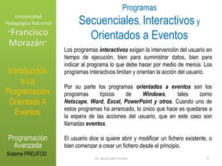 Universidad Pedagógica NacionalProgramas Secuenciales, Interactivosy Orientados a Eventos“Francisco Morazán”Los programas interactivos exigen la intervención del usuario en tiempo de ejecución, bien para suministrar datos, bien para indicar al programa lo que debe hacer por medio de menús. Los programas interactivos limitan y orientan la acción del usuario.  Por su parte los programas orientados a eventos son los programas típicos de Windows, tales como Netscape, Word, Excel,PowerPoint y otros. Cuando uno de estos programas ha arrancado, lo único que hace es quedarse a la espera de las acciones del usuario, que en este caso son llamadas eventos. El usuario dice si quiere abrir y modificar un fichero existente, o bien comenzar a crear un fichero desde el principio. Introducción a La Programación Orientada A EventosProgramación AvanzadaSistema PREUFOD5Lic. Josué Iván Turcios