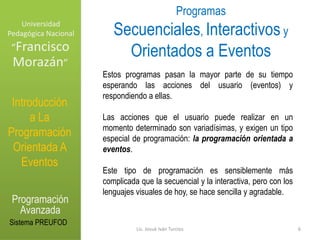 Universidad Pedagógica NacionalProgramas Secuenciales, Interactivosy Orientados a Eventos“Francisco Morazán”Estos programas pasan la mayor parte de su tiempo esperando las acciones del usuario (eventos) y respondiendo a ellas. Las acciones que el usuario puede realizar en un momento determinado son variadísimas, y exigen un tipo especial de programación: la programación orientada a eventos. Este tipo de programación es sensiblemente más complicada que la secuencial y la interactiva, pero con los lenguajes visuales de hoy, se hace sencilla y agradable.Introducción a La Programación Orientada A EventosProgramación AvanzadaSistema PREUFOD6Lic. Josué Iván Turcios