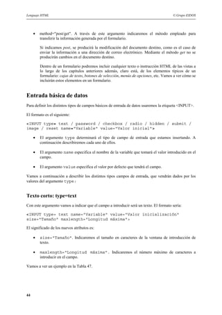 Lenguaje HTML                                                                           © Grupo EIDOS




     •   method="post/get". A través de este argumento indicaremos el método empleado para
         transferir la información generada por el formulario.

         Si indicamos post, se producirá la modificación del documento destino, como es el caso de
         enviar la información a una dirección de correo electrónico. Mediante el método get no se
         producirán cambios en el documento destino.

         Dentro de un formulario podremos incluir cualquier texto o instrucción HTML de las vistas a
         lo largo de los capítulos anteriores además, claro está, de los elementos típicos de un
         formulario: cajas de texto, botones de selección, menús de opciones, etc. Vamos a ver cómo se
         incluirán estos elementos en un formulario.


Entrada básica de datos
Para definir los distintos tipos de campos básicos de entrada de datos usaremos la etiqueta <INPUT>.

El formato es el siguiente:

<INPUT type= text / password / checkbox / radio / hidden / submit /
image / reset name="Variable" value="Valor inicial">

     •   El argumento type determinará el tipo de campo de entrada que estamos insertando. A
         continuación describiremos cada uno de ellos.

     •   El argumento name especifica el nombre de la variable que tomará el valor introducido en el
         campo.

     •   El argumento value especifica el valor por defecto que tendrá el campo.

Vamos a continuación a describir los distintos tipos campos de entrada, que vendrán dados por los
valores del argumento type:


Texto corto: type=text
Con este argumento vamos a indicar que el campo a introducir será un texto. El formato sería:

<INPUT type= text name="Variable" value="Valor inicialización"
size="Tamaño" maxlength="Longitud máxima">

El significado de los nuevos atributos es:

     •   size="Tamaño". Indicaremos el tamaño en caracteres de la ventana de introducción de
         texto.

     •   maxlength="Longitud máxima". Indicaremos el número máximo de caracteres a
         introducir en el campo.

Vamos a ver un ejemplo en la Tabla 47.




44
 