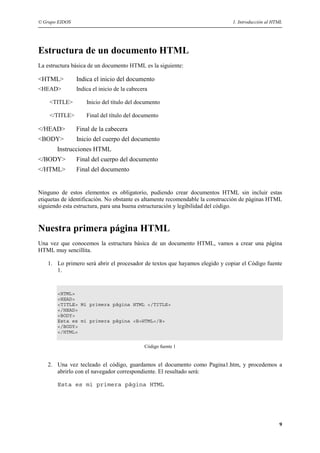 © Grupo EIDOS                                                                 1. Introducción al HTML




Estructura de un documento HTML
La estructura básica de un documento HTML es la siguiente:

<HTML>          Indica el inicio del documento
<HEAD>          Indica el inicio de la cabecera

    <TITLE>         Inicio del título del documento

    </TITLE>        Final del título del documento

</HEAD>         Final de la cabecera
<BODY>          Inicio del cuerpo del documento
       Instrucciones HTML
</BODY>         Final del cuerpo del documento
</HTML>         Final del documento


Ninguno de estos elementos es obligatorio, pudiendo crear documentos HTML sin incluir estas
etiquetas de identificación. No obstante es altamente recomendable la construcción de páginas HTML
siguiendo esta estructura, para una buena estructuración y legibilidad del código.


Nuestra primera página HTML
Una vez que conocemos la estructura básica de un documento HTML, vamos a crear una página
HTML muy sencillita.

   1. Lo primero será abrir el procesador de textos que hayamos elegido y copiar el Código fuente
      1.


       <HTML>
       <HEAD>
       <TITLE> Mi primera página HTML </TITLE>
       </HEAD>
       <BODY>
       Esta es mi primera página <B>HTML</B>
       </BODY>
       </HTML>


                                             Código fuente 1


   2. Una vez tecleado el código, guardamos el documento como Pagina1.htm, y procedemos a
      abrirlo con el navegador correspondiente. El resultado será:

       Esta es mi primera página HTML




                                                                                                   9
 