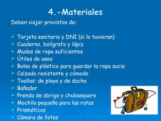 4.-Materiales  Deben viajar provistos de: Tarjeta sanitaria y DNI (si lo tuvieran) Cuaderno, bolígrafo y lápiz Mudas de ropa suficientes  Útiles de aseo Bolsa de plástico para guardar la ropa sucia  Calzado resistente y cómodo Toallas: de playa y de ducha Bañador Prenda de abrigo y chubasquero Mochila pequeña para las rutas Prismáticos Cámara de fotos 