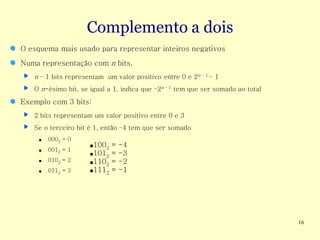 Complemento a dois
O esquema mais usado para representar inteiros negativos
Numa representação com n bits,
   n – 1 bits representam um valor positivo entre 0 e 2n – 1 – 1
   O n-ésimo bit, se igual a 1, indica que –2n – 1 tem que ser somado ao total

Exemplo com 3 bits:
   2 bits representam um valor positivo entre 0 e 3
   Se o terceiro bit é 1, então –4 tem que ser somado
     ■   0002 = 0
                     ■1002 =   -4
     ■   0012 = 1
                     ■1012 =   -3
     ■   0102 = 2    ■1102 =   -2
     ■   0112 = 3    ■1112 =   -1




                                                                                 16
 