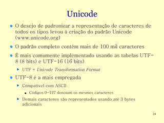 Unicode
O desejo de padronizar a representação de caracteres de
todos os tipos levou à criação do padrão Unicode
(www.unicode.org)
O padrão completo contém mais de 100 mil caracteres
É mais comumente implementado usando as tabelas UTF-
8 (8 bits) e UTF-16 (16 bits)
  UTF = Unicode Transformation Format
UTF-8 é a mais empregada
  Compatível com ASCII
   ■   Códigos 0-127 denotam os mesmos caracteres
  Demais caracteres são representados usando até 3 bytes
  adicionais

                                                           24
 