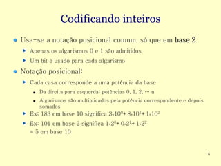Codificando inteiros
Usa-se a notação posicional comum, só que em base 2
  Apenas os algarismos 0 e 1 são admitidos
  Um bit é usado para cada algarismo
Notação posicional:
  Cada casa corresponde a uma potência da base
   ■   Da direita para esquerda: potências 0, 1, 2, … n
   ■   Algarismos são multiplicados pela potência correspondente e depois
       somados
  Ex: 183 em base 10 significa 3×100+8×101+1×102
  Ex: 101 em base 2 significa 1×20+0×21+1×22
  = 5 em base 10


                                                                            6
 