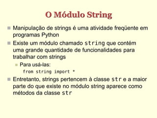 O Módulo String
 Manipulação de strings é uma atividade freqüente em
  programas Python
 Existe um módulo chamado string que contém
  uma grande quantidade de funcionalidades para
  trabalhar com strings
      Para usá-las:
        from string import *
 Entretanto, strings pertencem à classe str e a maior
  parte do que existe no módulo string aparece como
  métodos da classe str
 