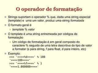 O operador de formatação
 Strings suportam o operador % que, dada uma string especial
  (template) e uma um valor, produz uma string formatada
 O formato geral é
      template % valor
 O template é uma string entremeada por códigos de
  formatação
    Um código de formatação é em geral composto do
     caractere % seguido de uma letra descritiva do tipo de valor
     a formatar (s para string, f para float, d para inteiro, etc)
 Exemplo:
   >>> '====%d====' % 100
   '====100===='
   >>> '====%f====' % 1
   '====1.000000===='
 